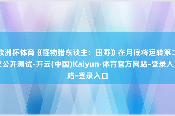 欧洲杯体育《怪物猎东谈主：田野》在月底将运转第二次公开测试-开云(中国)Kaiyun·体育官方网站-登录入口