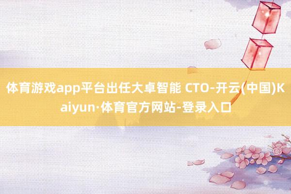 体育游戏app平台出任大卓智能 CTO-开云(中国)Kaiyun·体育官方网站-登录入口