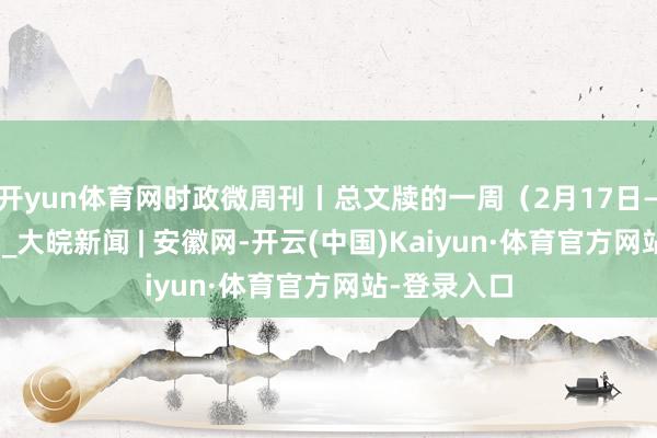 开yun体育网时政微周刊丨总文牍的一周（2月17日—2月23日）_大皖新闻 | 安徽网-开云(中国)Kaiyun·体育官方网站-登录入口