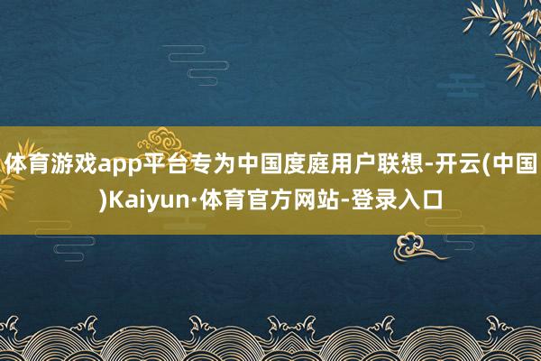 体育游戏app平台专为中国度庭用户联想-开云(中国)Kaiyun·体育官方网站-登录入口
