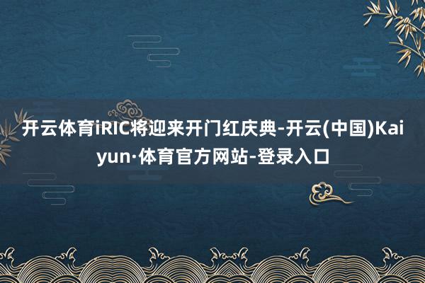 开云体育iRIC将迎来开门红庆典-开云(中国)Kaiyun·体育官方网站-登录入口