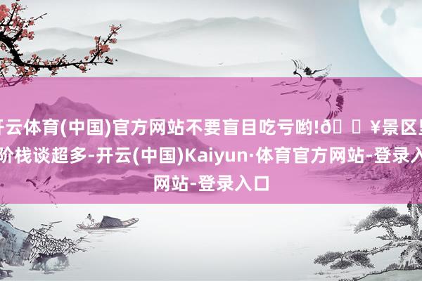 开云体育(中国)官方网站不要盲目吃亏哟!💥景区里台阶栈谈超多-开云(中国)Kaiyun·体育官方网站-登录入口