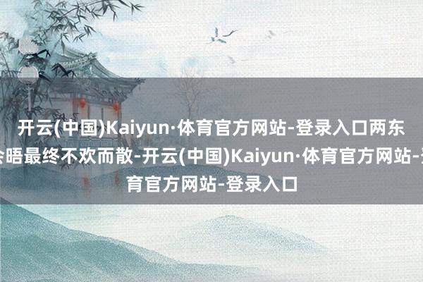 开云(中国)Kaiyun·体育官方网站-登录入口两东说念主会晤最终不欢而散-开云(中国)Kaiyun·体育官方网站-登录入口