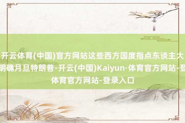 开云体育(中国)官方网站这些西方国度指点东谈主大多幸免明确月旦特朗普-开云(中国)Kaiyun·体育官方网站-登录入口