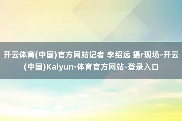 开云体育(中国)官方网站记者 李绍远 摄r现场-开云(中国)Kaiyun·体育官方网站-登录入口