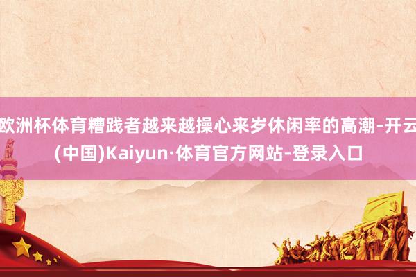 欧洲杯体育糟践者越来越操心来岁休闲率的高潮-开云(中国)Kaiyun·体育官方网站-登录入口