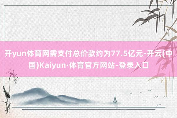 开yun体育网需支付总价款约为77.5亿元-开云(中国)Kaiyun·体育官方网站-登录入口
