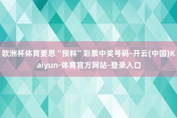 欧洲杯体育要思“预料”彩票中奖号码-开云(中国)Kaiyun·体育官方网站-登录入口