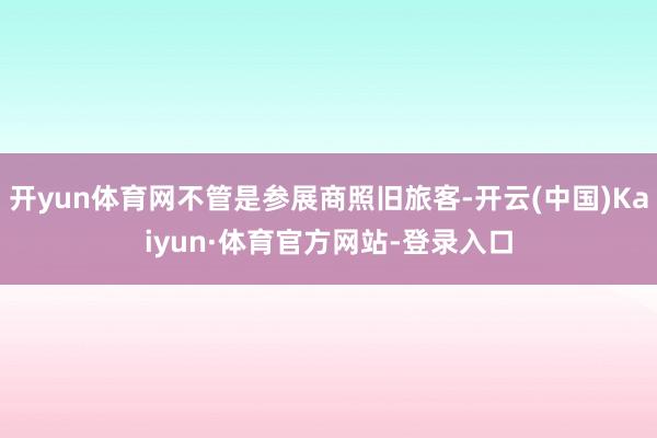 开yun体育网不管是参展商照旧旅客-开云(中国)Kaiyun·体育官方网站-登录入口