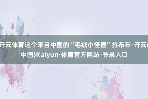 开云体育这个来自中国的“毛绒小怪兽”拉布布-开云(中国)Kaiyun·体育官方网站-登录入口