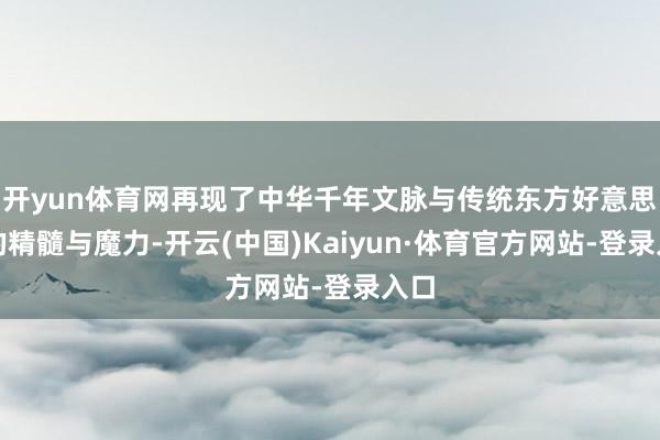 开yun体育网再现了中华千年文脉与传统东方好意思学的精髓与魔力-开云(中国)Kaiyun·体育官方网站-登录入口