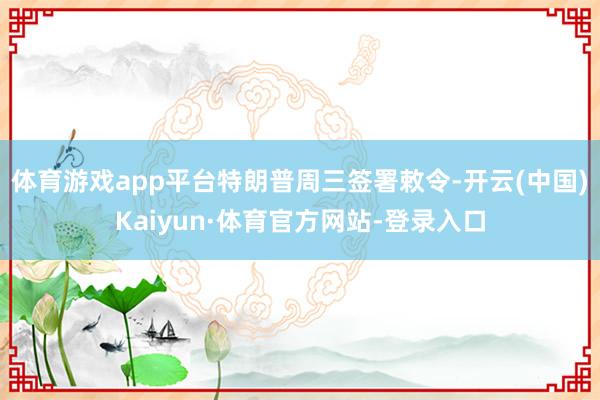 体育游戏app平台　　特朗普周三签署敕令-开云(中国)Kaiyun·体育官方网站-登录入口