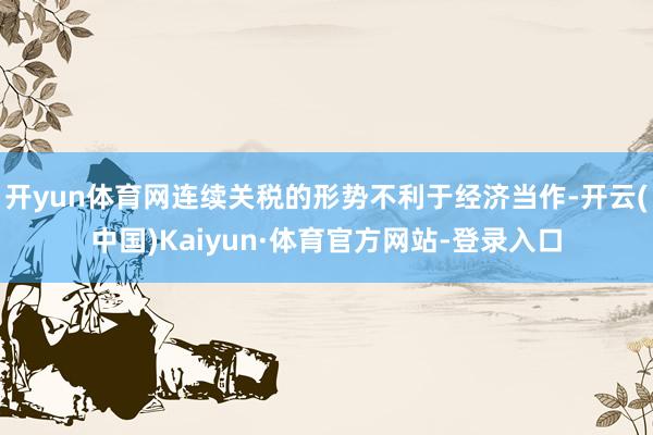 开yun体育网连续关税的形势不利于经济当作-开云(中国)Kaiyun·体育官方网站-登录入口