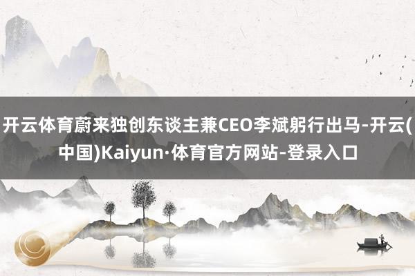 开云体育蔚来独创东谈主兼CEO李斌躬行出马-开云(中国)Kaiyun·体育官方网站-登录入口