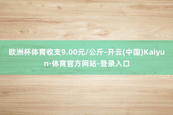 欧洲杯体育收支9.00元/公斤-开云(中国)Kaiyun·体育官方网站-登录入口