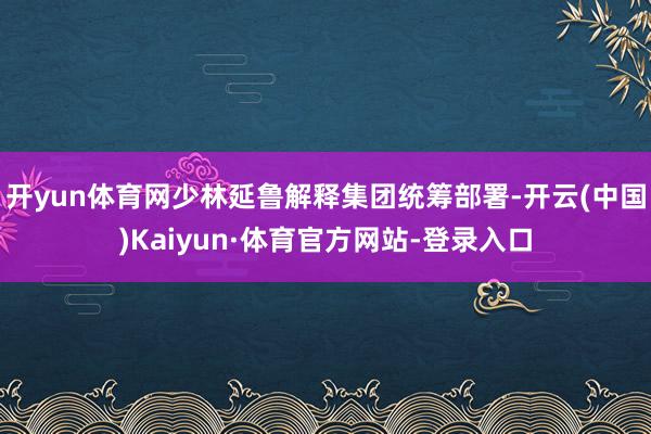 开yun体育网少林延鲁解释集团统筹部署-开云(中国)Kaiyun·体育官方网站-登录入口