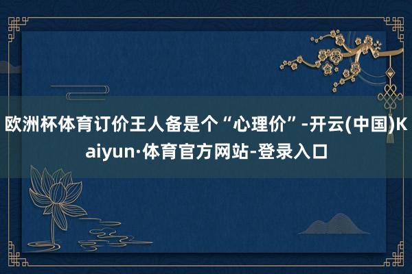 欧洲杯体育订价王人备是个“心理价”-开云(中国)Kaiyun·体育官方网站-登录入口