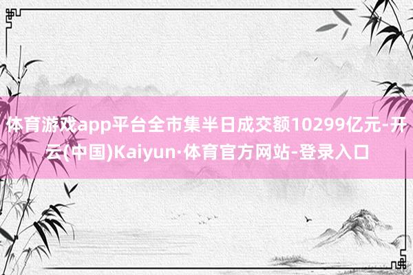 体育游戏app平台全市集半日成交额10299亿元-开云(中国)Kaiyun·体育官方网站-登录入口