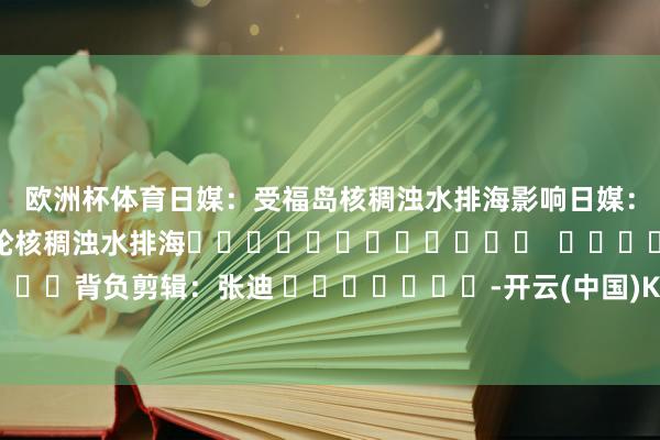 欧洲杯体育日媒：受福岛核稠浊水排海影响　　日媒：日本东电19日将启动第五轮核稠浊水排海												  								背负剪辑：张迪 							-开云(中国)Kaiyun·体育官方网站-登录入口