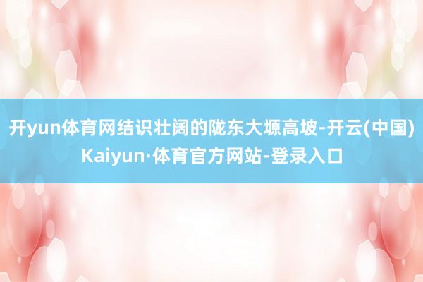 开yun体育网结识壮阔的陇东大塬高坡-开云(中国)Kaiyun·体育官方网站-登录入口