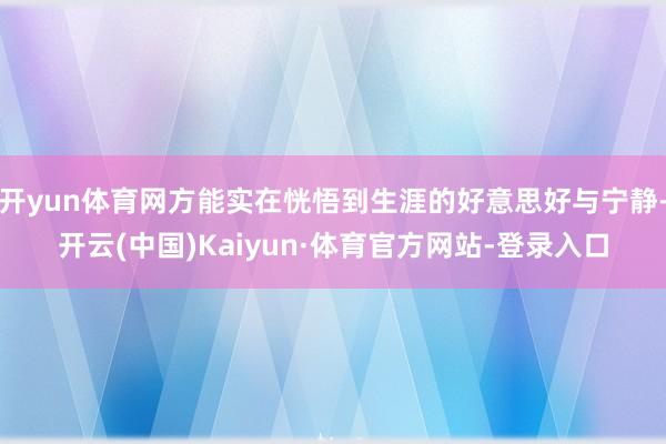 开yun体育网方能实在恍悟到生涯的好意思好与宁静-开云(中国)Kaiyun·体育官方网站-登录入口