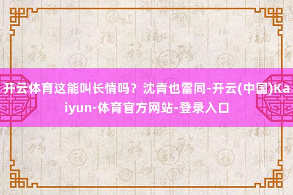 开云体育这能叫长情吗？沈青也雷同-开云(中国)Kaiyun·体育官方网站-登录入口