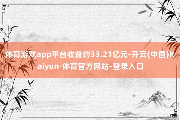 体育游戏app平台收益约33.21亿元-开云(中国)Kaiyun·体育官方网站-登录入口