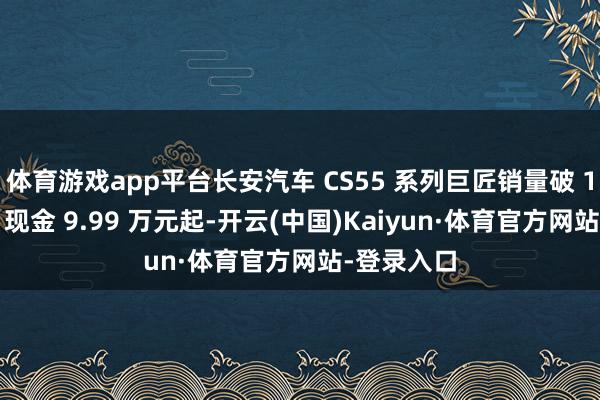 体育游戏app平台长安汽车 CS55 系列巨匠销量破 100 万辆，现金 9.99 万元起-开云(中国)Kaiyun·体育官方网站-登录入口