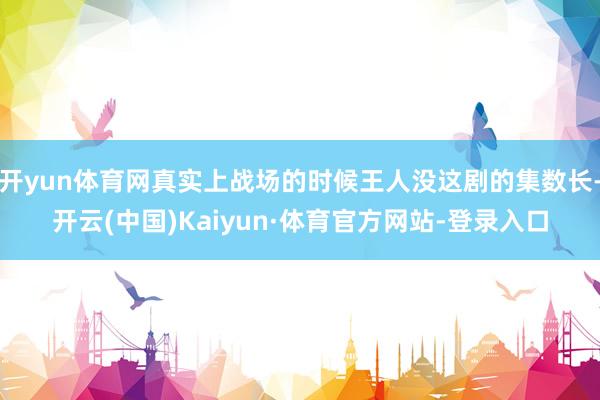 开yun体育网真实上战场的时候王人没这剧的集数长-开云(中国)Kaiyun·体育官方网站-登录入口