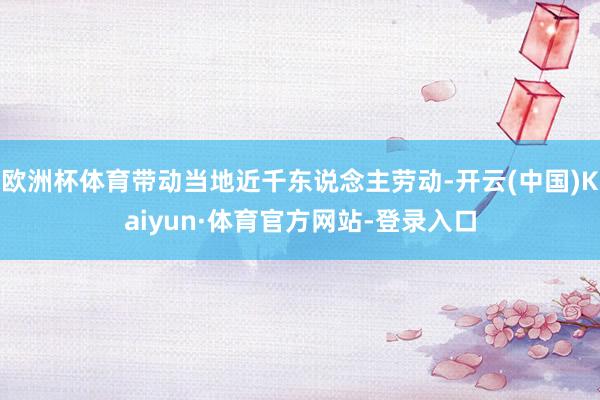 欧洲杯体育带动当地近千东说念主劳动-开云(中国)Kaiyun·体育官方网站-登录入口