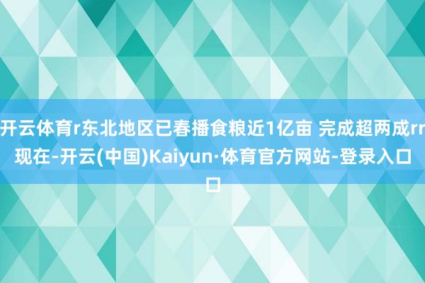 开云体育r东北地区已春播食粮近1亿亩 完成超两成rr现在-开云(中国)Kaiyun·体育官方网站-登录入口
