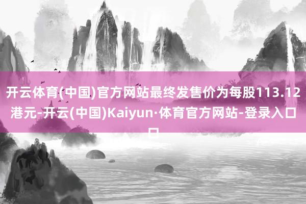 开云体育(中国)官方网站最终发售价为每股113.12港元-开云(中国)Kaiyun·体育官方网站-登录入口