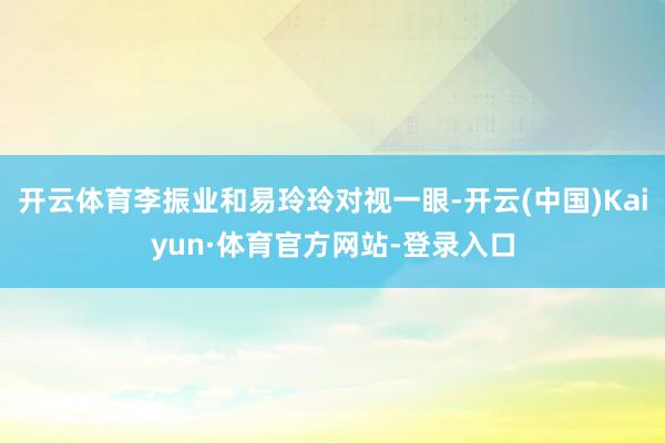 开云体育李振业和易玲玲对视一眼-开云(中国)Kaiyun·体育官方网站-登录入口