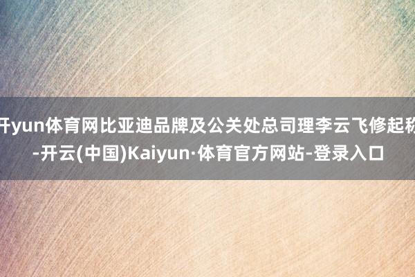 开yun体育网比亚迪品牌及公关处总司理李云飞修起称-开云(中国)Kaiyun·体育官方网站-登录入口