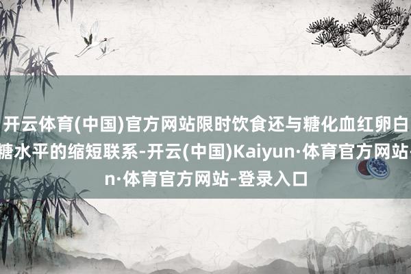 开云体育(中国)官方网站限时饮食还与糖化血红卵白与空心血糖水平的缩短联系-开云(中国)Kaiyun·体育官方网站-登录入口