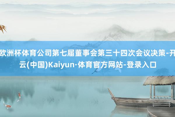 欧洲杯体育公司第七届董事会第三十四次会议决策-开云(中国)Kaiyun·体育官方网站-登录入口