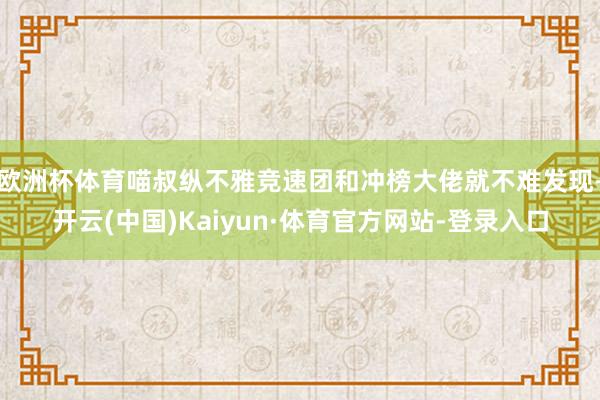 欧洲杯体育喵叔纵不雅竞速团和冲榜大佬就不难发现-开云(中国)Kaiyun·体育官方网站-登录入口
