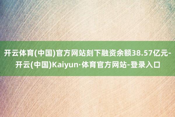 开云体育(中国)官方网站刻下融资余额38.57亿元-开云(中国)Kaiyun·体育官方网站-登录入口