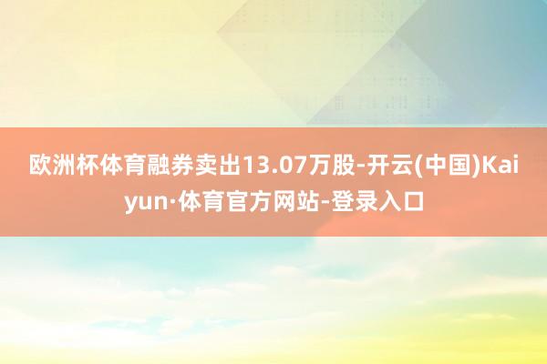 欧洲杯体育融券卖出13.07万股-开云(中国)Kaiyun·体育官方网站-登录入口
