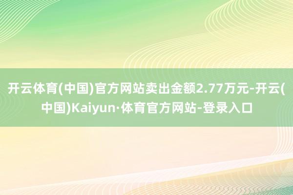 开云体育(中国)官方网站卖出金额2.77万元-开云(中国)Kaiyun·体育官方网站-登录入口