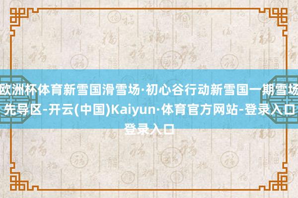 欧洲杯体育新雪国滑雪场·初心谷行动新雪国一期雪场先导区-开云(中国)Kaiyun·体育官方网站-登录入口
