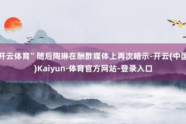 开云体育”随后陶琳在酬酢媒体上再次暗示-开云(中国)Kaiyun·体育官方网站-登录入口