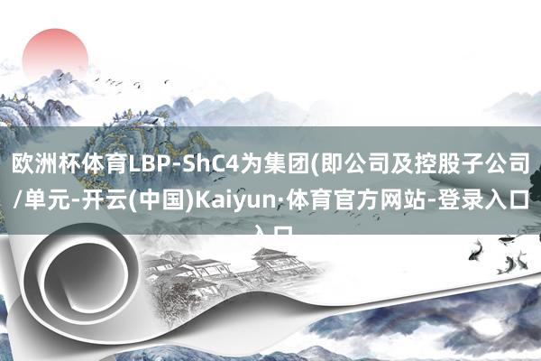 欧洲杯体育LBP-ShC4为集团(即公司及控股子公司/单元-开云(中国)Kaiyun·体育官方网站-登录入口