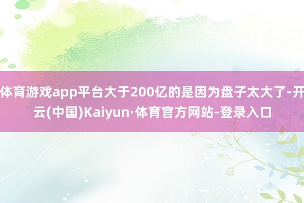 体育游戏app平台大于200亿的是因为盘子太大了-开云(中国)Kaiyun·体育官方网站-登录入口