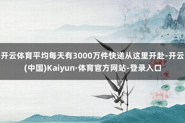 开云体育平均每天有3000万件快递从这里开赴-开云(中国)Kaiyun·体育官方网站-登录入口