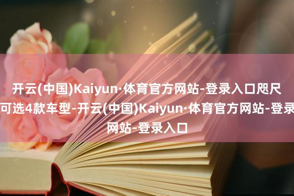 开云(中国)Kaiyun·体育官方网站-登录入口咫尺以为可选4款车型-开云(中国)Kaiyun·体育官方网站-登录入口