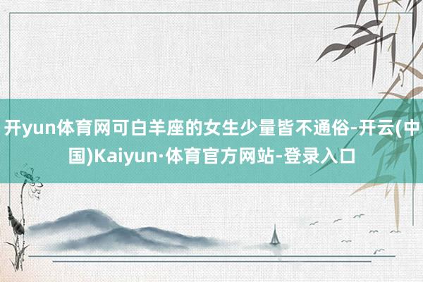 开yun体育网可白羊座的女生少量皆不通俗-开云(中国)Kaiyun·体育官方网站-登录入口