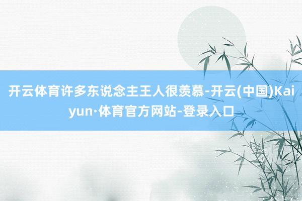 开云体育许多东说念主王人很羡慕-开云(中国)Kaiyun·体育官方网站-登录入口