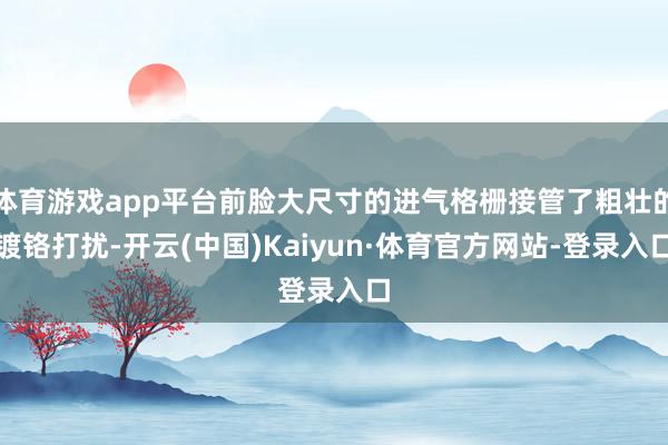体育游戏app平台前脸大尺寸的进气格栅接管了粗壮的镀铬打扰-开云(中国)Kaiyun·体育官方网站-登录入口