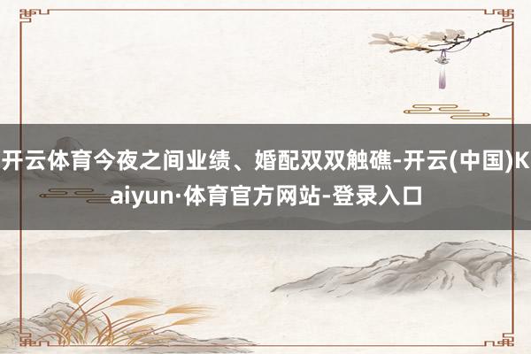 开云体育今夜之间业绩、婚配双双触礁-开云(中国)Kaiyun·体育官方网站-登录入口